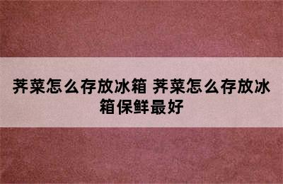 荠菜怎么存放冰箱 荠菜怎么存放冰箱保鲜最好